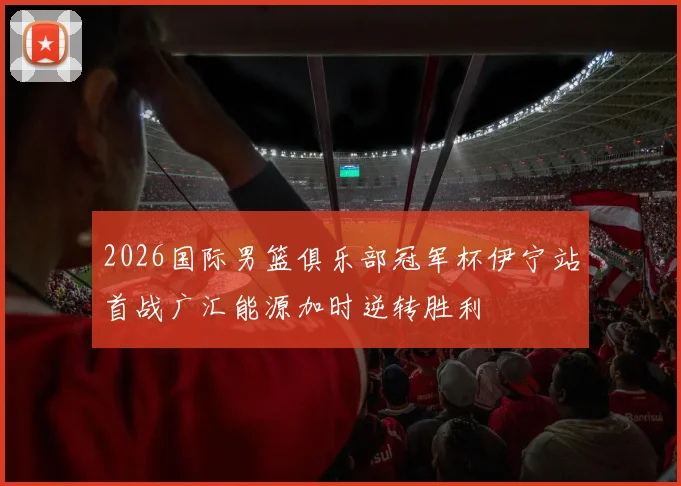 2026国际男篮俱乐部冠军杯伊宁站首战广汇能源加时逆转胜利
