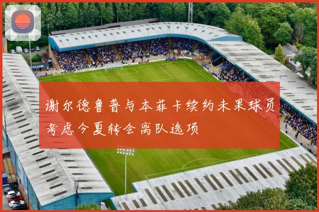 谢尔德鲁普与本菲卡续约未果球员考虑今夏转会离队选项