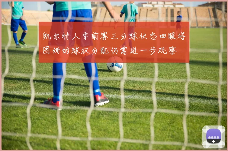 凯尔特人季前赛三分球状态回暖塔图姆的球权分配仍需进一步观察