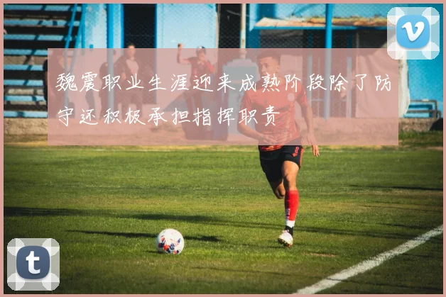 魏震职业生涯迎来成熟阶段除了防守还积极承担指挥职责