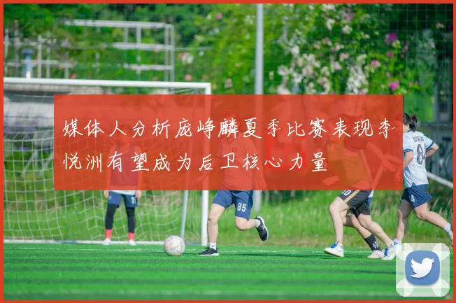 媒体人分析庞峥麟夏季比赛表现李悦洲有望成为后卫核心力量