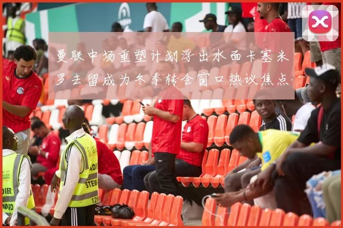 曼联中场重塑计划浮出水面卡塞米罗去留成为冬季转会窗口热议焦点