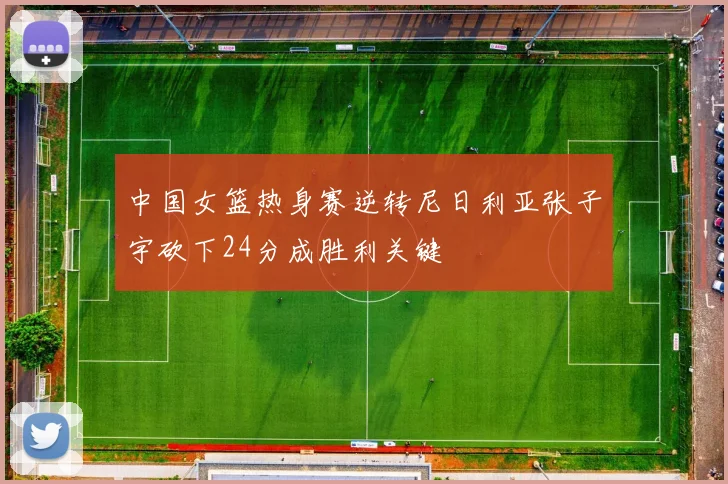 中国女篮热身赛逆转尼日利亚张子宇砍下24分成胜利关键
