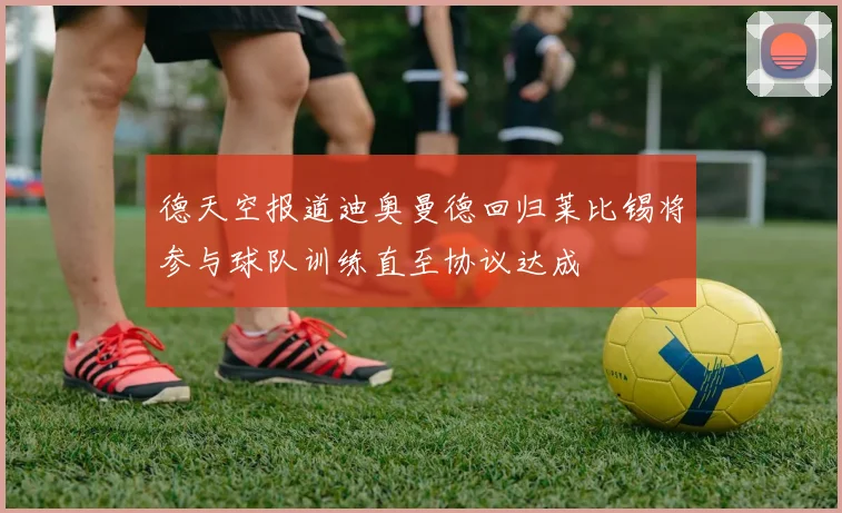 德天空报道迪奥曼德回归莱比锡将参与球队训练直至协议达成