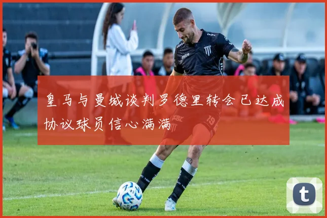 皇马与曼城谈判罗德里转会已达成协议球员信心满满