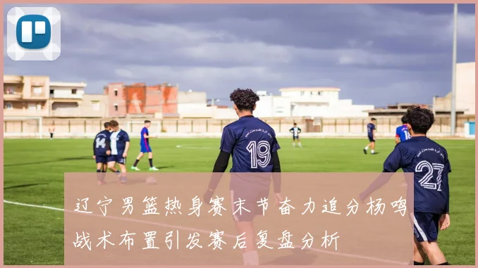 辽宁男篮热身赛末节奋力追分杨鸣战术布置引发赛后复盘分析
